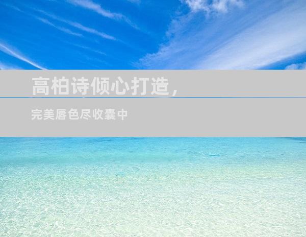 高柏诗倾心打造，完美唇色尽收囊中